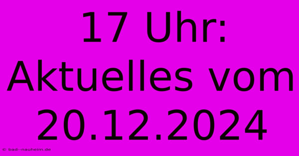 17 Uhr: Aktuelles Vom 20.12.2024