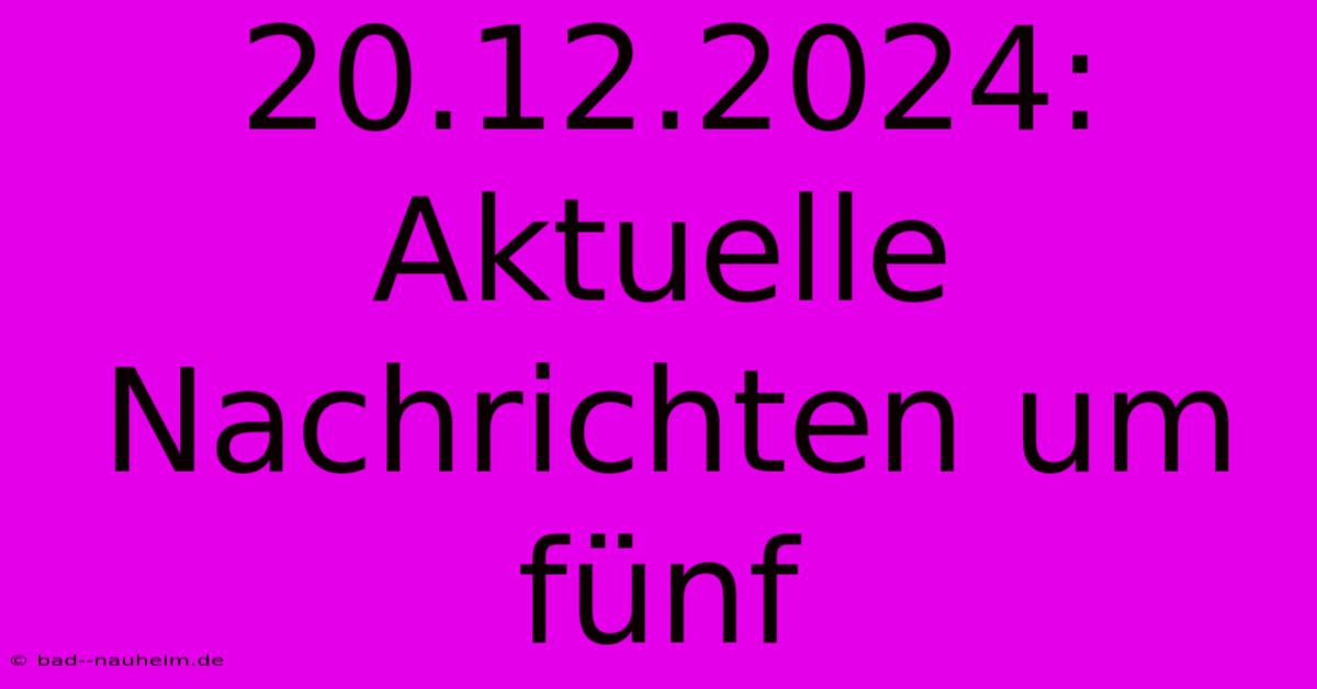 20.12.2024: Aktuelle Nachrichten Um Fünf