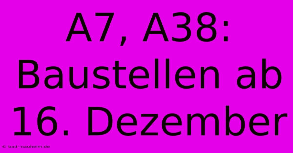 A7, A38: Baustellen Ab 16. Dezember