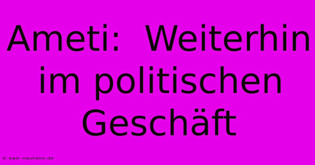 Ameti:  Weiterhin Im Politischen Geschäft