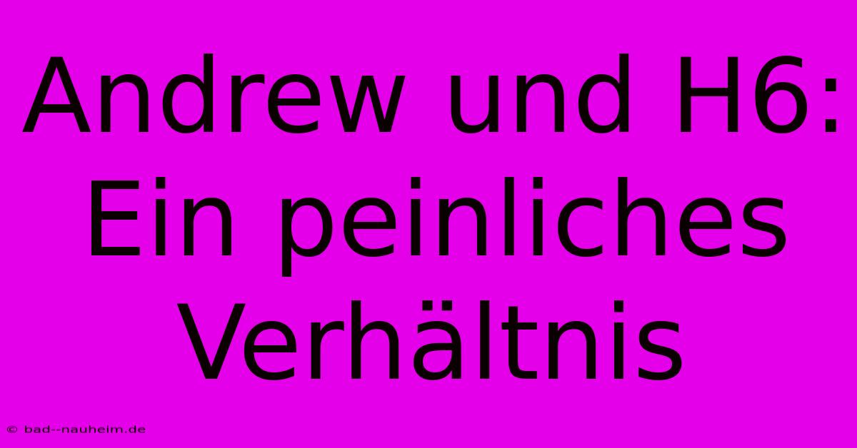 Andrew Und H6:  Ein Peinliches Verhältnis