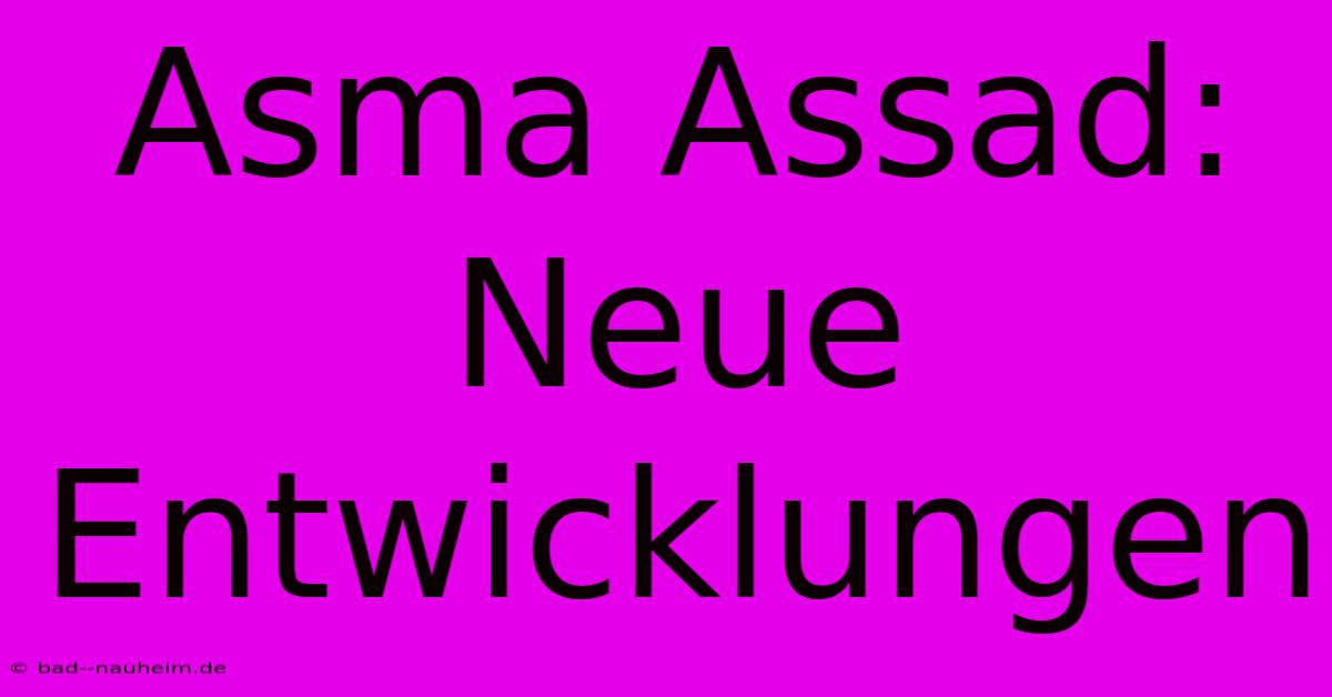 Asma Assad:  Neue Entwicklungen