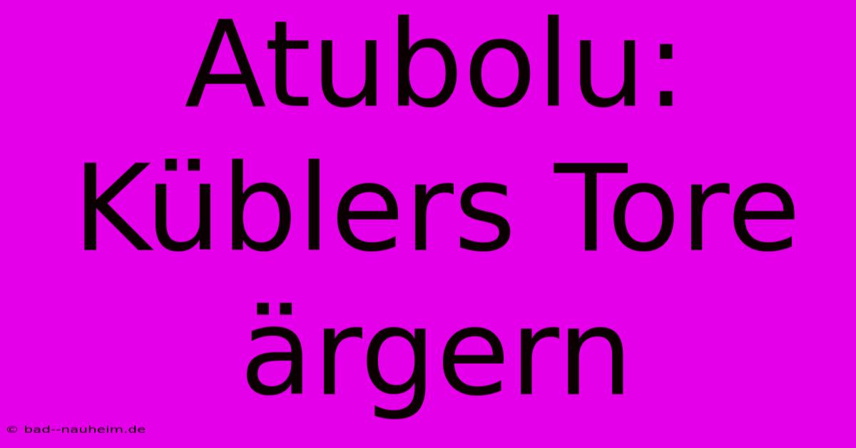 Atubolu: Küblers Tore Ärgern