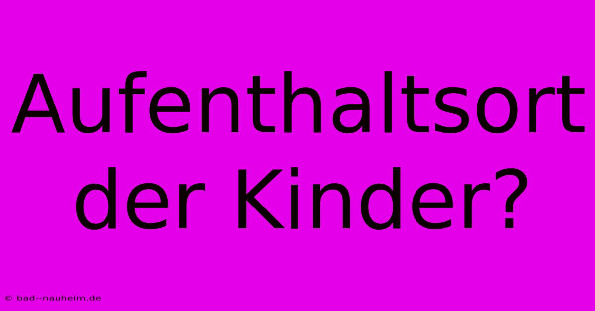 Aufenthaltsort Der Kinder?