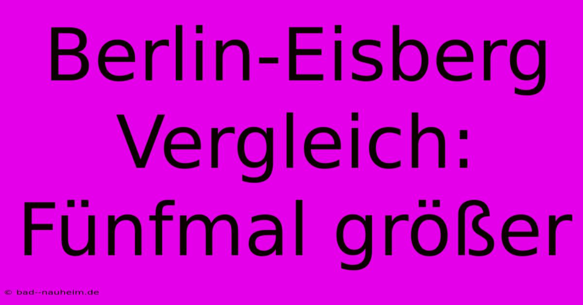 Berlin-Eisberg Vergleich:  Fünfmal Größer