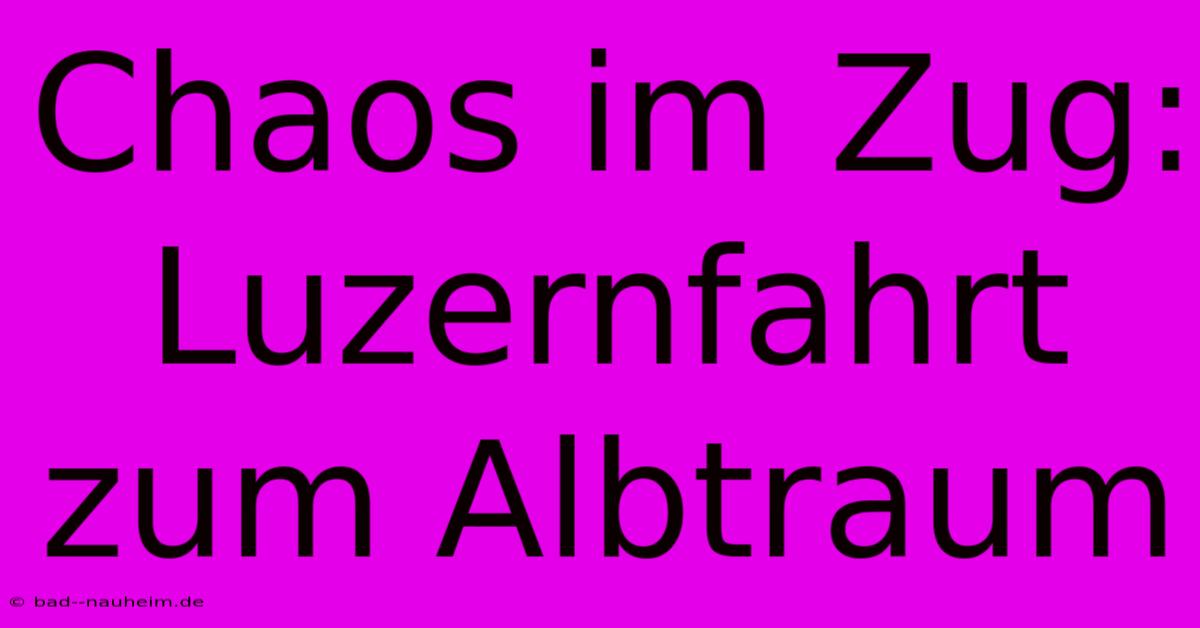 Chaos Im Zug: Luzernfahrt Zum Albtraum