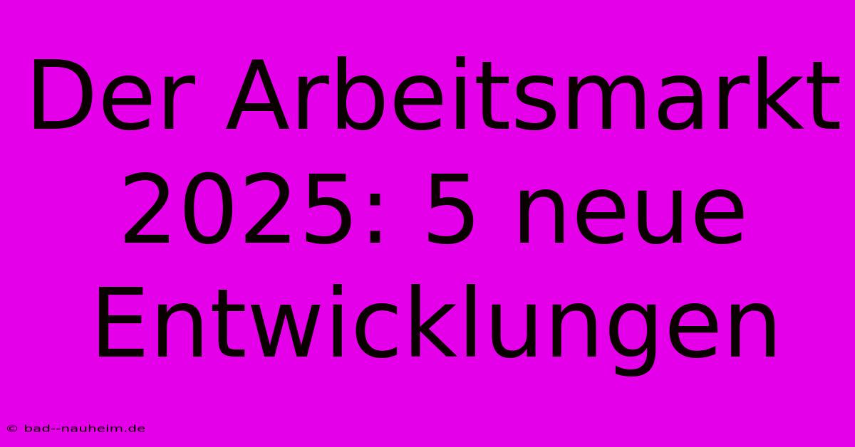 Der Arbeitsmarkt 2025: 5 Neue Entwicklungen