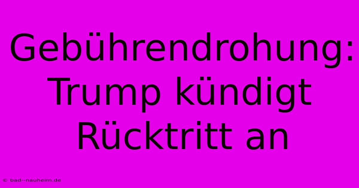 Gebührendrohung: Trump Kündigt Rücktritt An