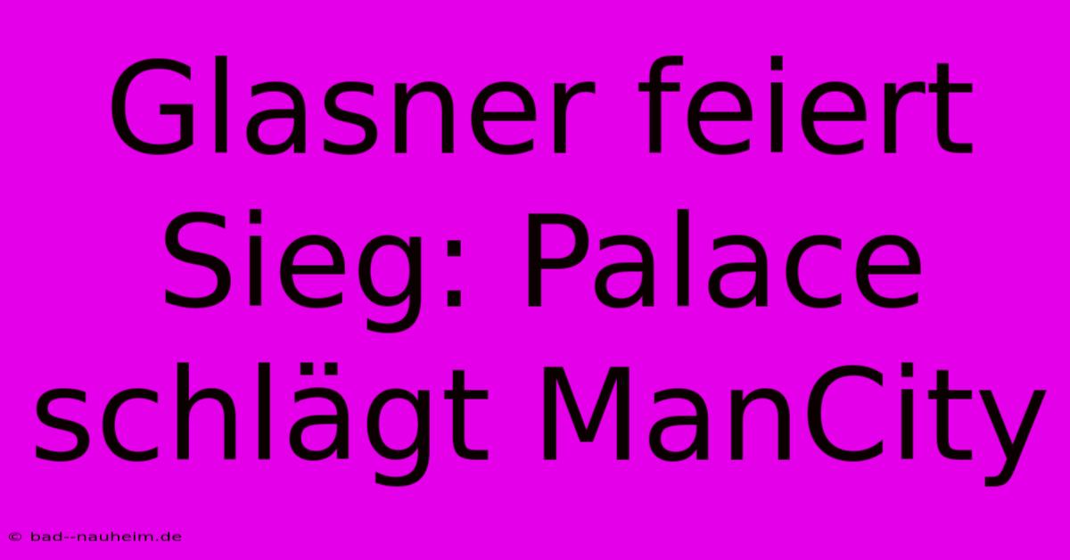 Glasner Feiert Sieg: Palace Schlägt ManCity