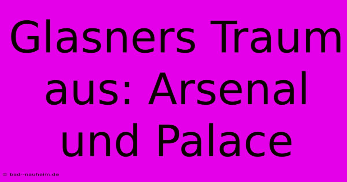 Glasners Traum Aus: Arsenal Und Palace