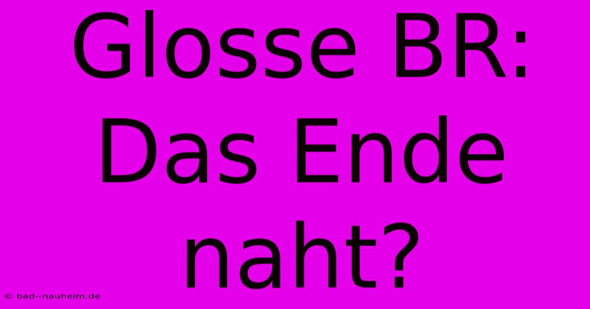 Glosse BR: Das Ende Naht?