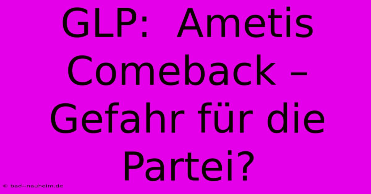 GLP:  Ametis Comeback – Gefahr Für Die Partei?