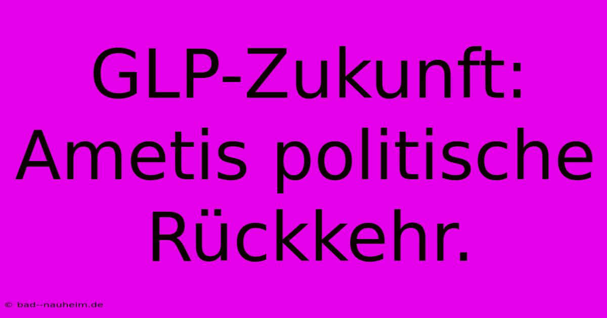 GLP-Zukunft: Ametis Politische Rückkehr.