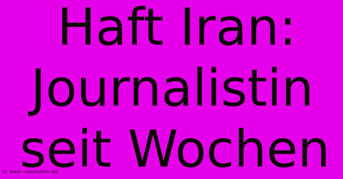 Haft Iran: Journalistin Seit Wochen