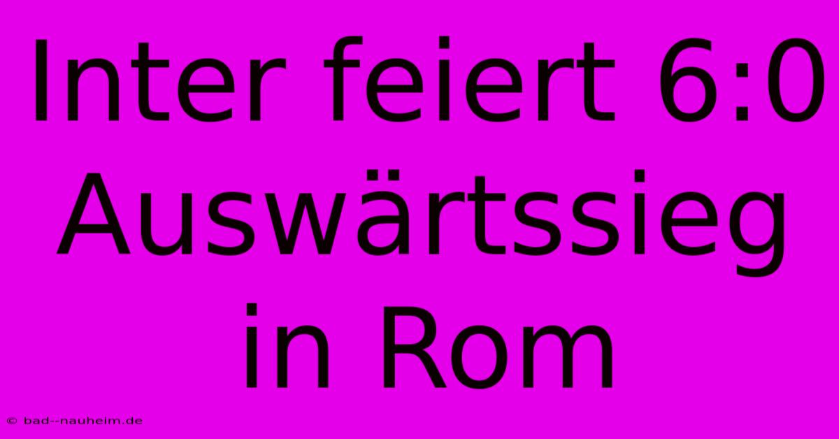 Inter Feiert 6:0 Auswärtssieg In Rom