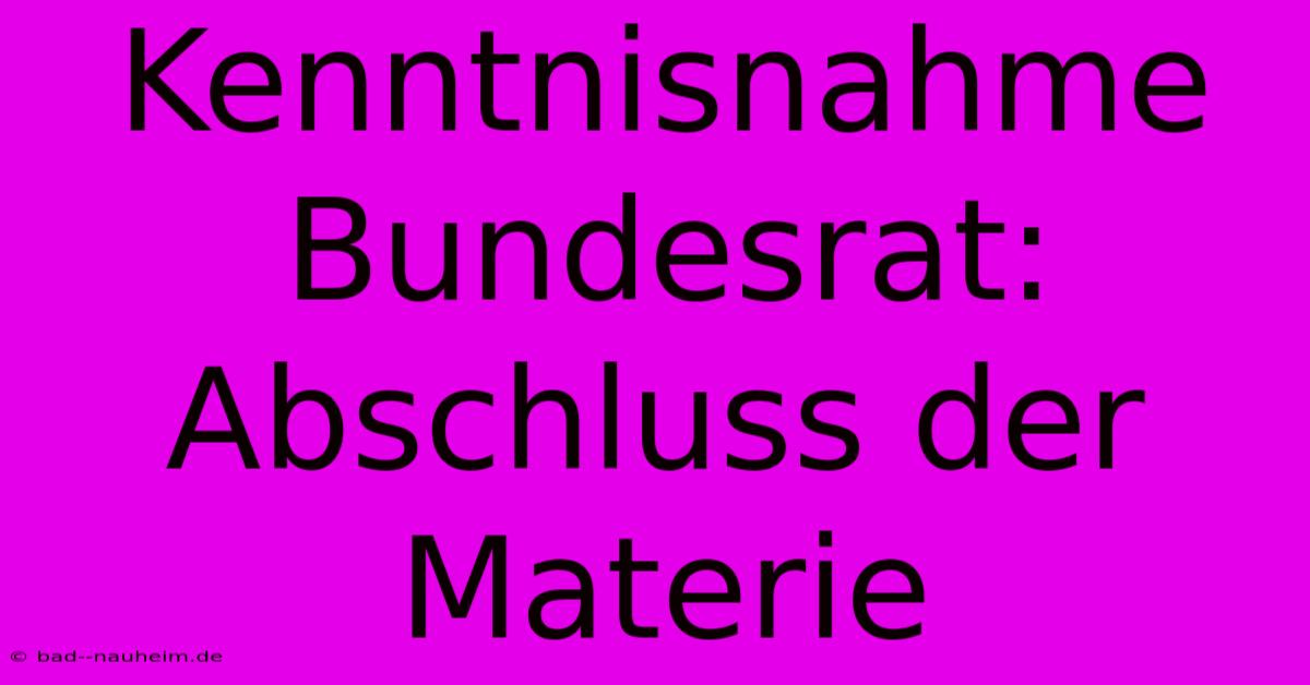 Kenntnisnahme Bundesrat: Abschluss Der Materie