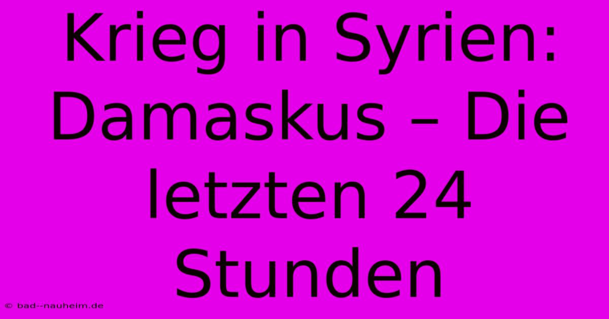 Krieg In Syrien:  Damaskus – Die Letzten 24 Stunden