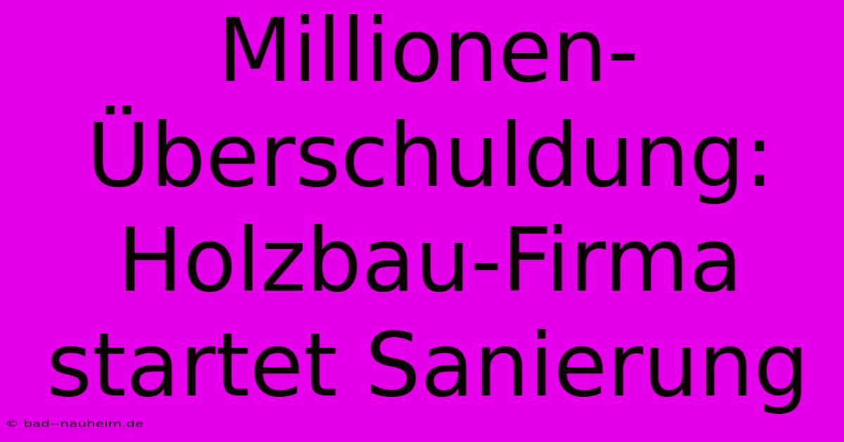 Millionen-Überschuldung: Holzbau-Firma Startet Sanierung