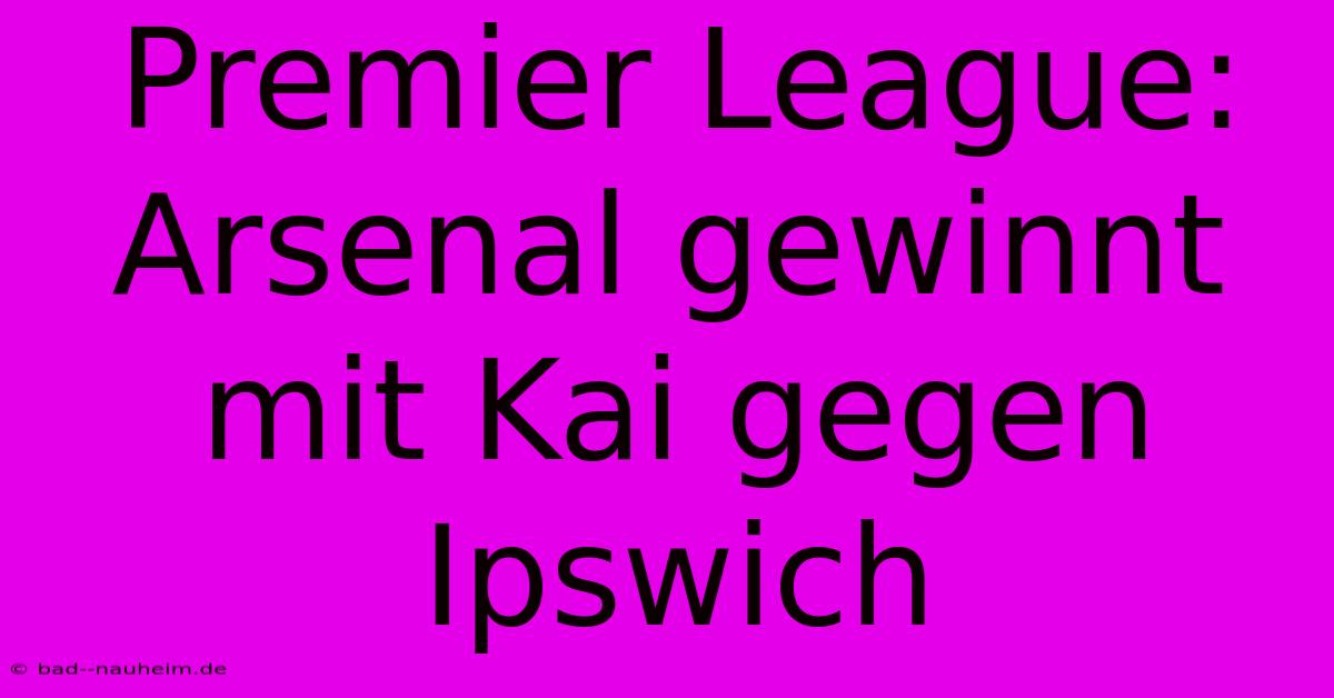 Premier League: Arsenal Gewinnt Mit Kai Gegen Ipswich