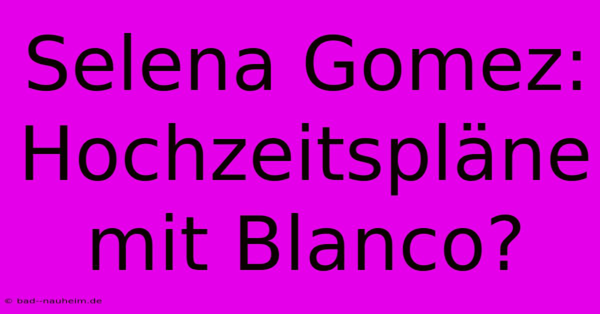 Selena Gomez: Hochzeitspläne Mit Blanco?