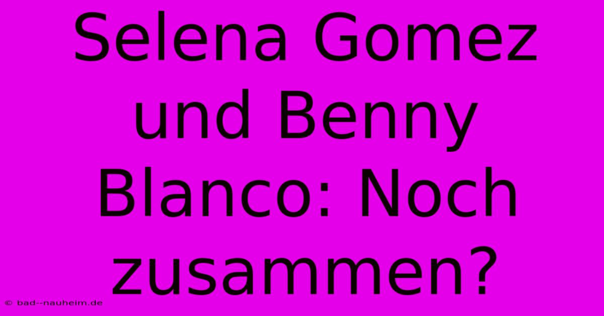 Selena Gomez Und Benny Blanco: Noch Zusammen?