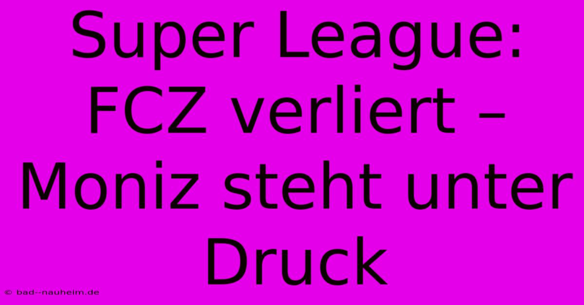 Super League:  FCZ Verliert –  Moniz Steht Unter Druck