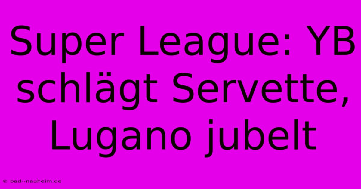 Super League: YB Schlägt Servette, Lugano Jubelt