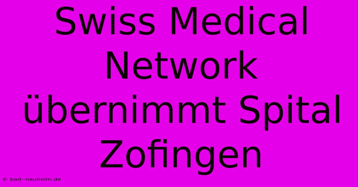 Swiss Medical Network Übernimmt Spital Zofingen