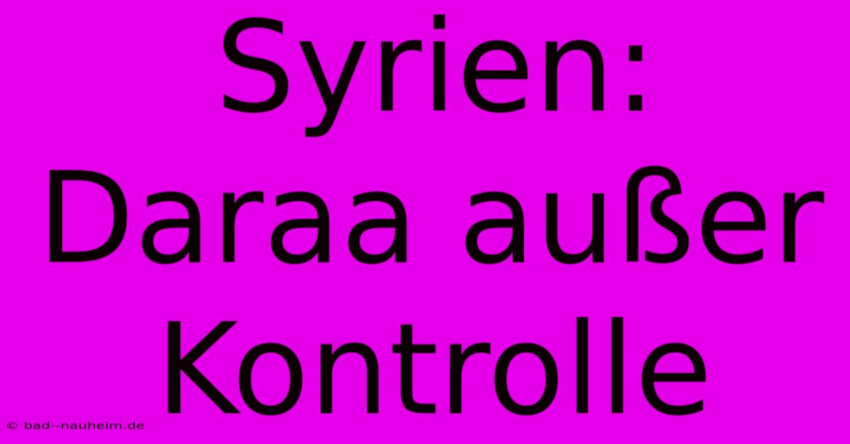 Syrien: Daraa Außer Kontrolle