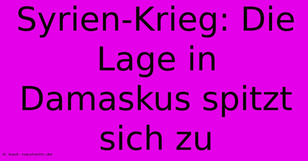 Syrien-Krieg: Die Lage In Damaskus Spitzt Sich Zu