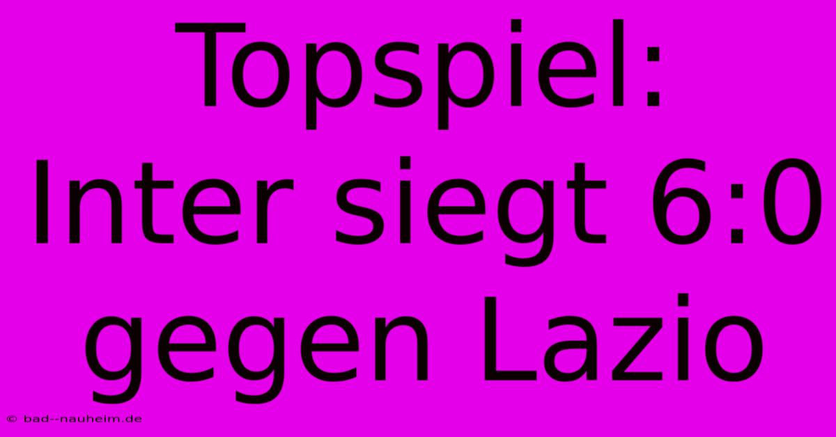 Topspiel: Inter Siegt 6:0 Gegen Lazio