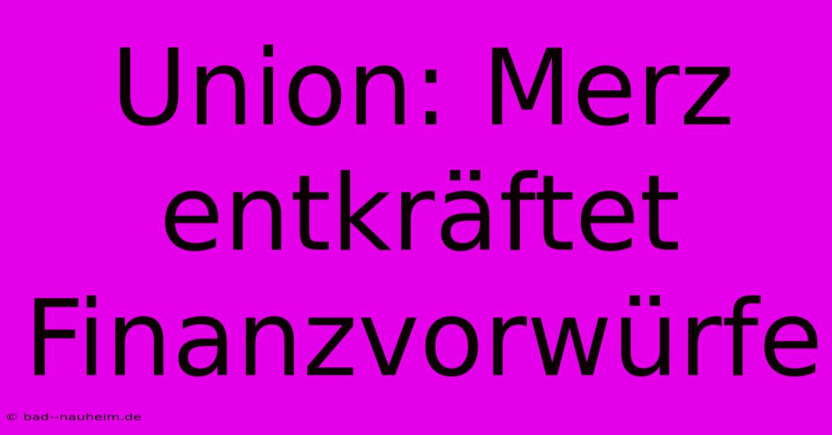 Union: Merz Entkräftet Finanzvorwürfe