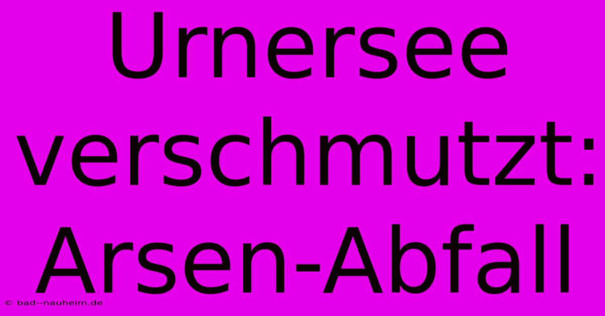 Urnersee Verschmutzt: Arsen-Abfall