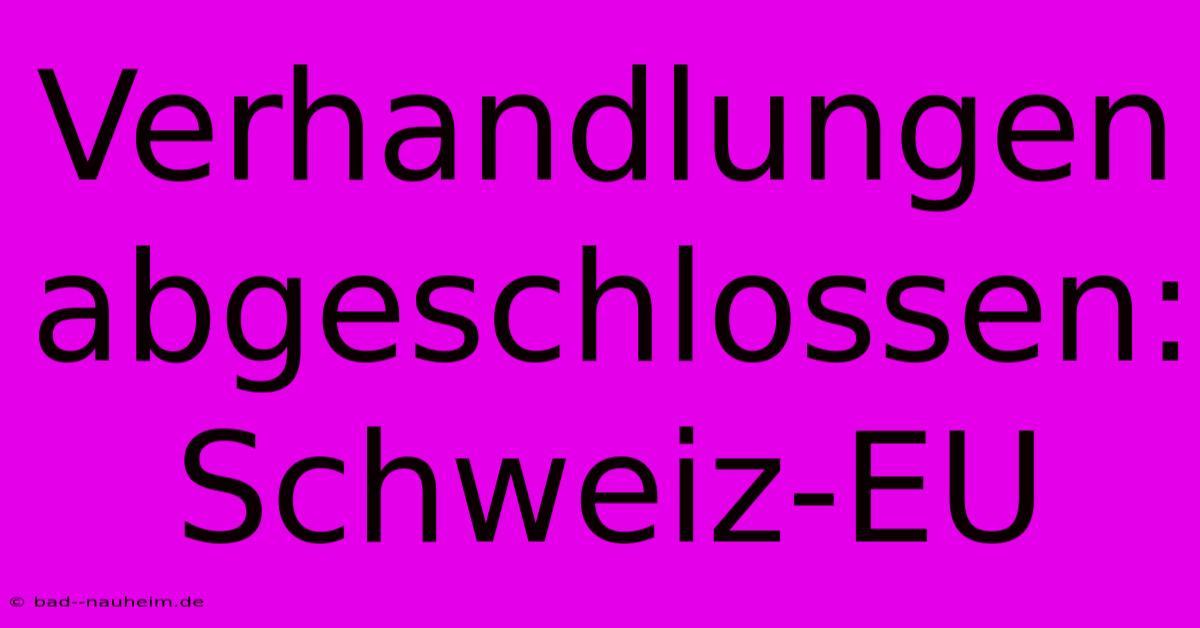 Verhandlungen Abgeschlossen: Schweiz-EU