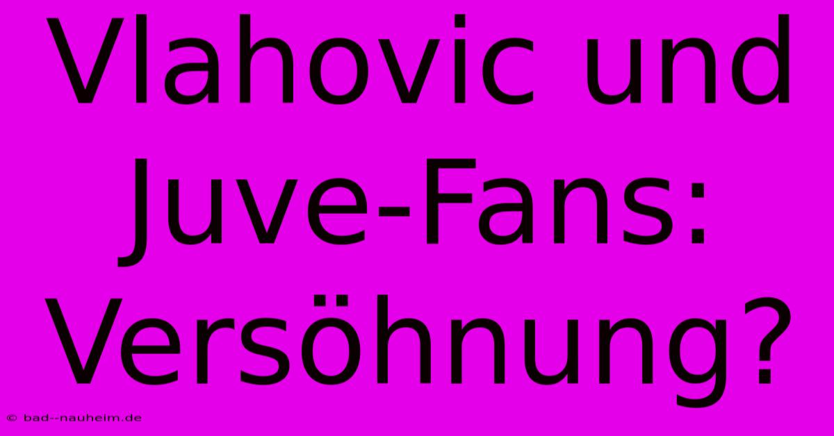 Vlahovic Und Juve-Fans: Versöhnung?