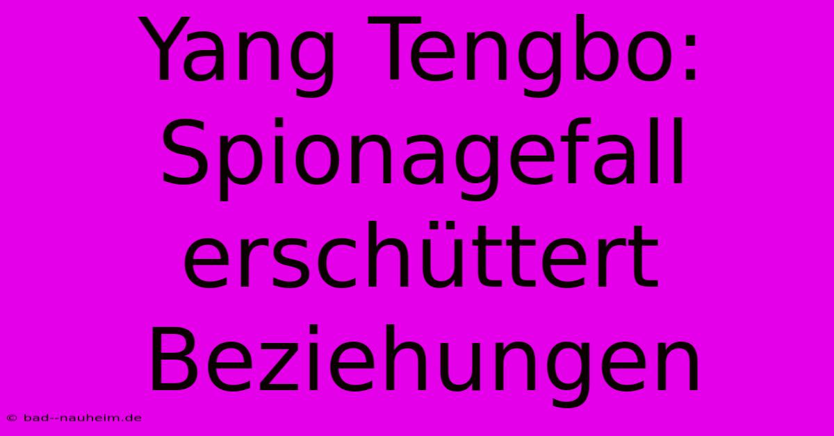 Yang Tengbo: Spionagefall Erschüttert Beziehungen