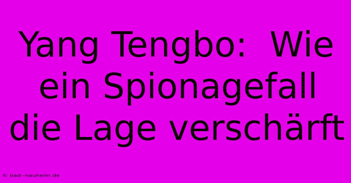 Yang Tengbo:  Wie Ein Spionagefall Die Lage Verschärft